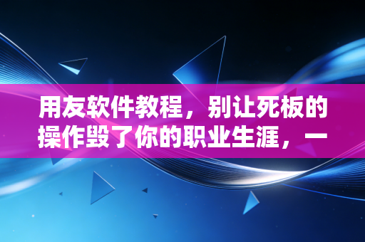 用友软件教程,别让死板的操作毁了你的职业生涯,一位注会老兵的掏心窝子分享
