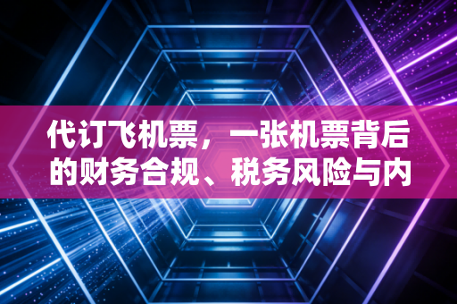 代订飞机票,一张机票背后的财务合规、税务风险与内控玄机