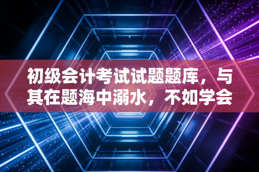 初级会计考试试题题库,与其在题海中溺水,不如学会如何冲浪