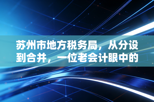 苏州市地方税务局,从分设到合并,一位老会计眼中的苏州税务服务进化史