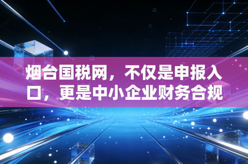 烟台国税网，不仅是申报入口，更是中小企业财务合规的数字护城河