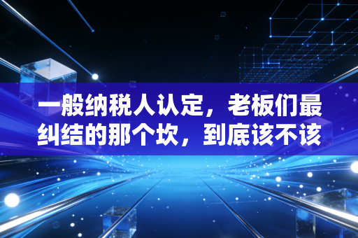 一般纳税人认定,老板们最纠结的那个坎,到底该不该迈过去?