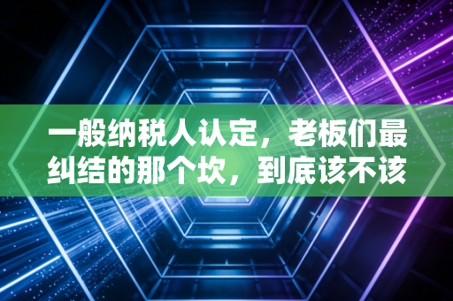 一般纳税人认定,老板们最纠结的那个坎,到底该不该迈过去?