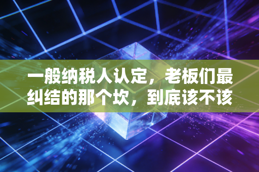 一般纳税人认定,老板们最纠结的那个坎,到底该不该迈过去?