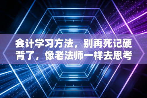 会计学习方法，别再死记硬背了，像老法师一样去思考才是通关CPA的终极捷径