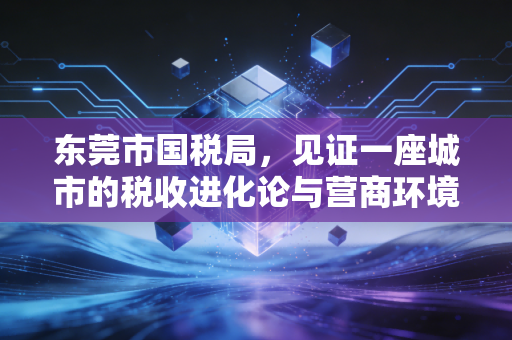 东莞市国税局,见证一座城市的税收进化论与营商环境的温情转身