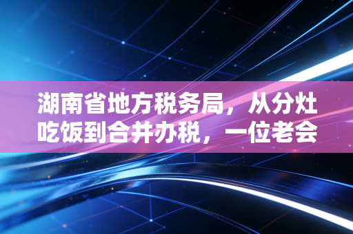 湖南省地方税务局,从分灶吃饭到合并办税,一位老会计眼中的湘税变迁与营商环境的进化