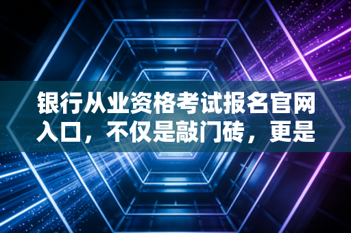 银行从业资格考试报名官网入口,不仅是敲门砖,更是你职业生涯的一次深度重塑