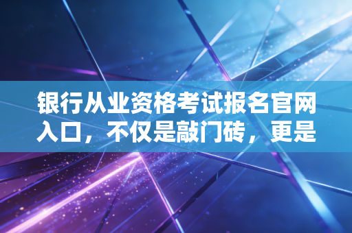 银行从业资格考试报名官网入口,不仅是敲门砖,更是你职业生涯的一次深度重塑