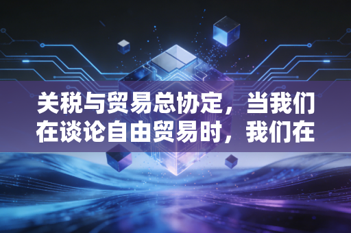 关税与贸易总协定,当我们在谈论自由贸易时,我们在谈论什么?——一位注会行业老兵的深度观察