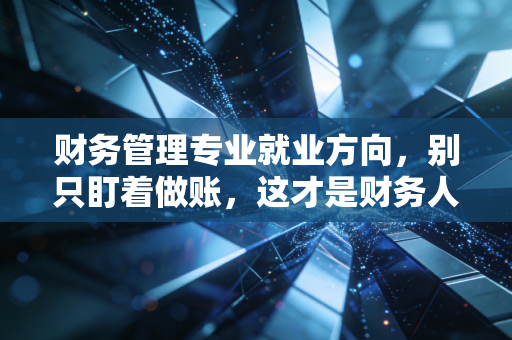 财务管理专业就业方向，别只盯着做账，这才是财务人的星辰大海