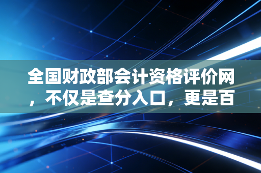 全国财政部会计资格评价网,不仅是查分入口,更是百万会计人的精神图腾与职业生涯分水岭