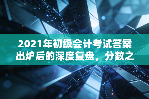 2021年初级会计考试答案出炉后的深度复盘,分数之外,我们究竟学到了什么?