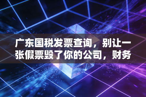 广东国税发票查询,别让一张假票毁了你的公司,财务人必读的避坑指南