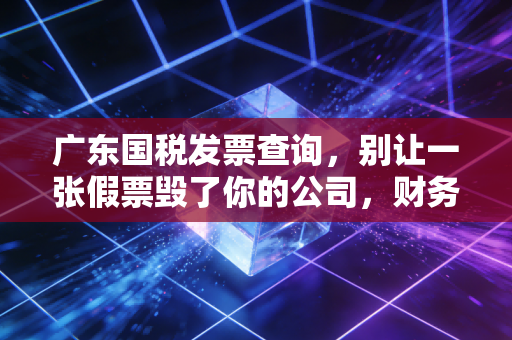 广东国税发票查询,别让一张假票毁了你的公司,财务人必读的避坑指南