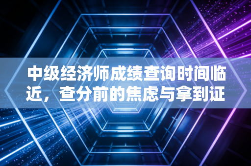 中级经济师成绩查询时间临近,查分前的焦虑与拿到证书后的真实职场红利