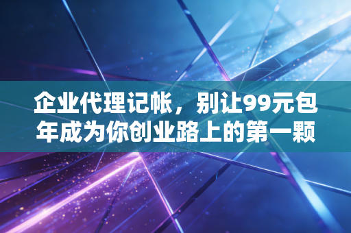 企业代理记帐,别让99元包年成为你创业路上的第一颗雷