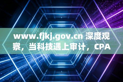 www.fjkj.gov.cn 深度观察,当科技遇上审计,CPA的铁饭碗还铁吗?