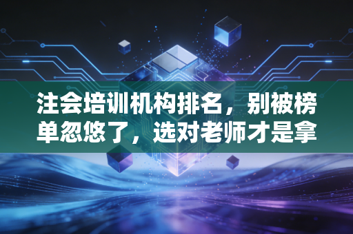 注会培训机构排名,别被榜单忽悠了,选对老师才是拿证的关键