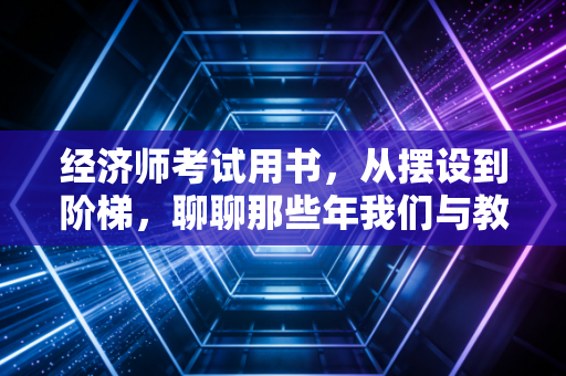 经济师考试用书,从摆设到阶梯,聊聊那些年我们与教材的爱恨情仇