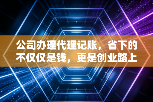 公司办理代理记账,省下的不仅仅是钱,更是创业路上的护身符