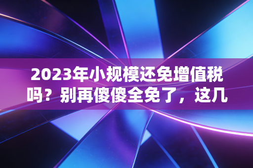 2023年小规模还免增值税吗?别再傻傻全免了,这几个坑你必须知道!