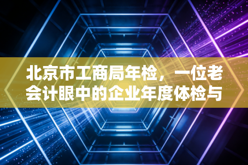 北京市工商局年检,一位老会计眼中的企业年度体检与生存法则