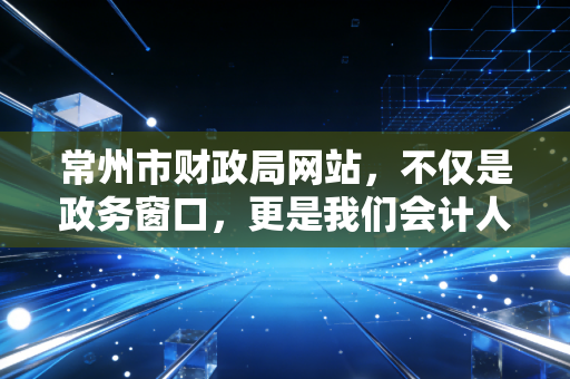 常州市财政局网站,不仅是政务窗口,更是我们会计人的案头参谋