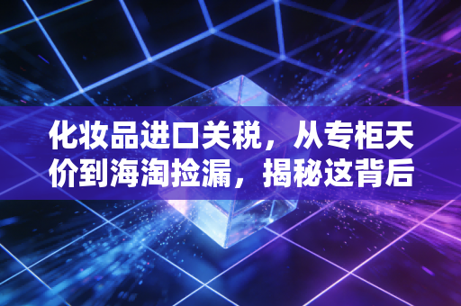 化妆品进口关税,从专柜天价到海淘捡漏,揭秘这背后的价格博弈