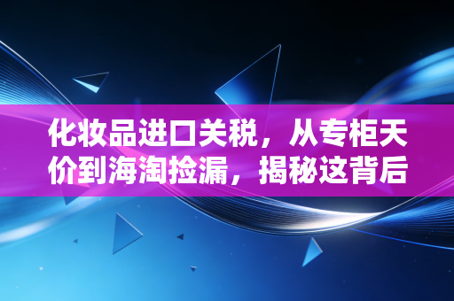 化妆品进口关税,从专柜天价到海淘捡漏,揭秘这背后的价格博弈