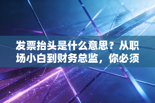 发票抬头是什么意思?从职场小白到财务总监,你必须懂的报销潜规则与税务智慧