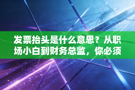 发票抬头是什么意思?从职场小白到财务总监,你必须懂的报销潜规则与税务智慧