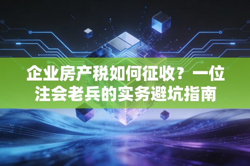 企业房产税如何征收?一位注会老兵的实务避坑指南