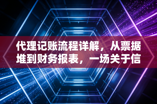 代理记账流程详解，从票据堆到财务报表，一场关于信任与专业的接力赛