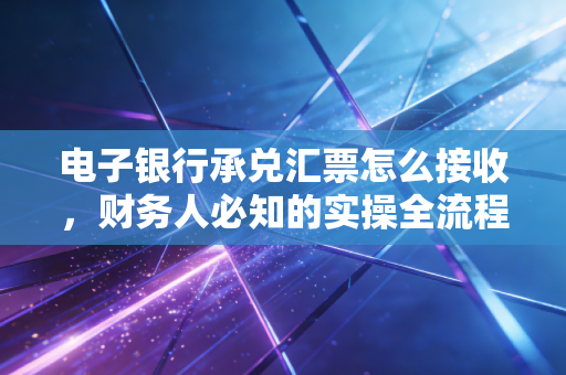电子银行承兑汇票怎么接收，财务人必知的实操全流程与避坑心法