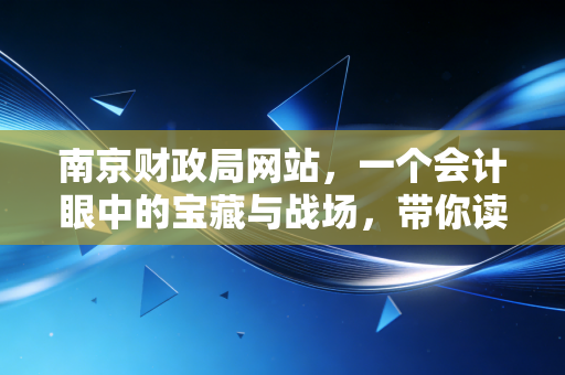 南京财政局网站，一个会计眼中的宝藏与战场，带你读懂政策背后的生活温度