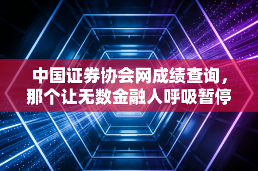 中国证券协会网成绩查询，那个让无数金融人呼吸暂停的瞬间与职场进阶真相