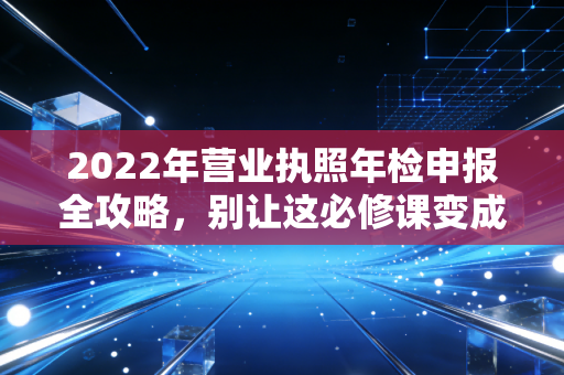 2022年营业执照年检申报全攻略,别让这必修课变成企业的催命符