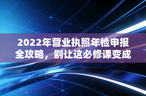 2022年营业执照年检申报全攻略,别让这必修课变成企业的催命符
