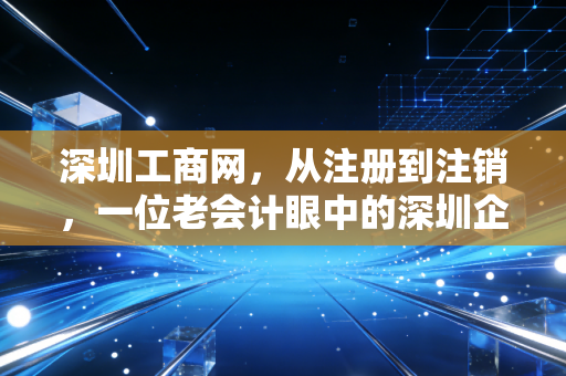 深圳工商网,从注册到注销,一位老会计眼中的深圳企业全生命周期管理