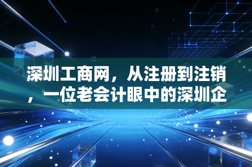 深圳工商网，从注册到注销，一位老会计眼中的深圳企业全生命周期管理