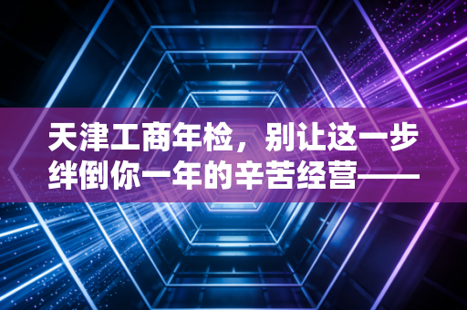 天津工商年检，别让这一步绊倒你一年的辛苦经营——一位老注会给企业主的真心话