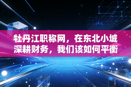 牡丹江职称网,在东北小城深耕财务,我们该如何平衡CPA梦想与职称现实?
