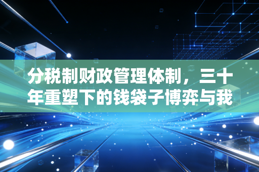 分税制财政管理体制,三十年重塑下的钱袋子博弈与我们的切身之痛
