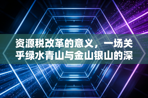 资源税改革的意义，一场关乎绿水青山与金山银山的深度博弈