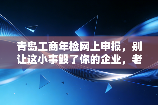青岛工商年检网上申报，别让这小事毁了你的企业，老会计的心里话