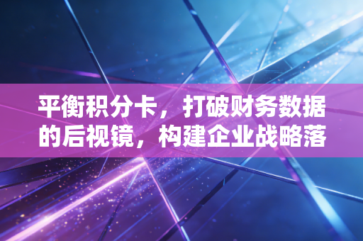 平衡积分卡,打破财务数据的后视镜,构建企业战略落地的全景罗盘