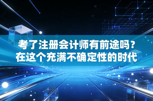 考了注册会计师有前途吗?在这个充满不确定性的时代,聊聊我眼中的含金量