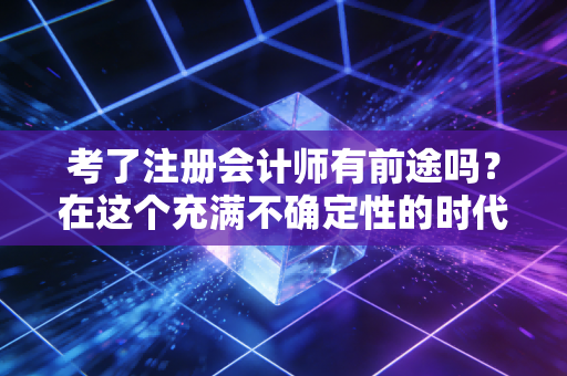 考了注册会计师有前途吗?在这个充满不确定性的时代,聊聊我眼中的含金量
