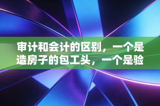 审计和会计的区别,一个是造房子的包工头,一个是验房子的质检员?聊聊这俩行当的爱恨情仇